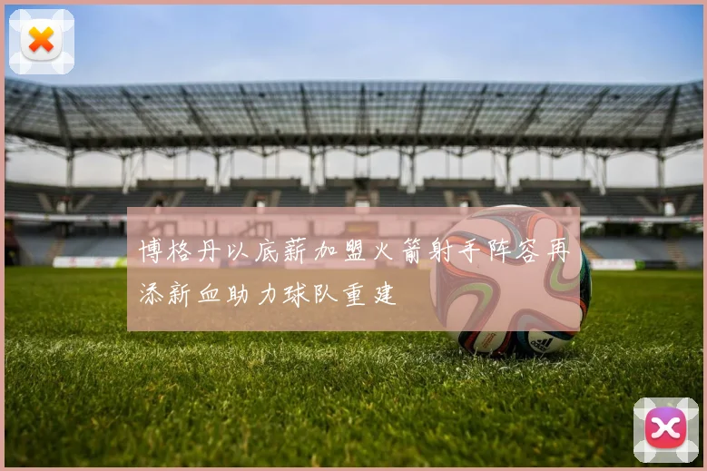 博格丹以底薪加盟火箭射手阵容再添新血助力球队重建