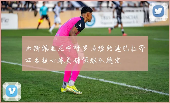 加斯佩里尼呼吁罗马续约迪巴拉等四名核心球员确保球队稳定