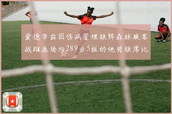 爱德华兹因伤病管理缺阵森林狼客战雄鹿场均289分5板的他将缺席比赛