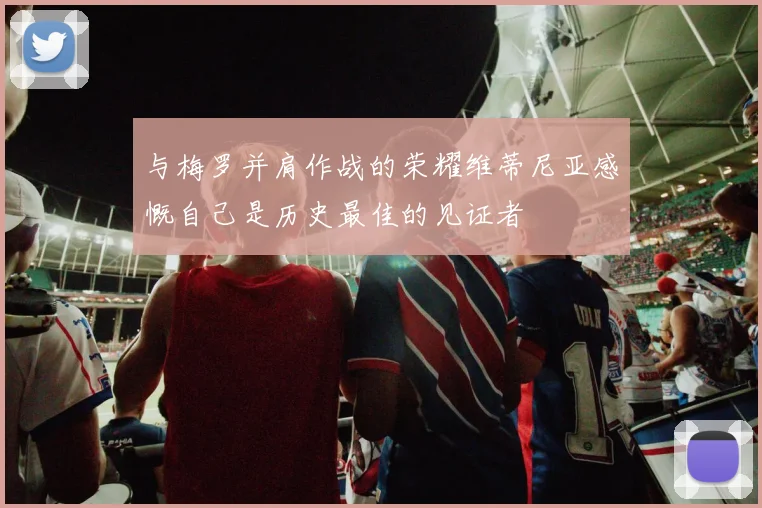 与梅罗并肩作战的荣耀维蒂尼亚感慨自己是历史最佳的见证者