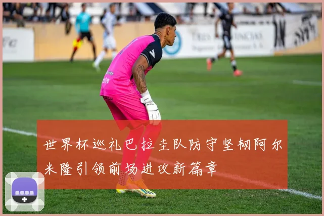 世界杯巡礼巴拉圭队防守坚韧阿尔米隆引领前场进攻新篇章
