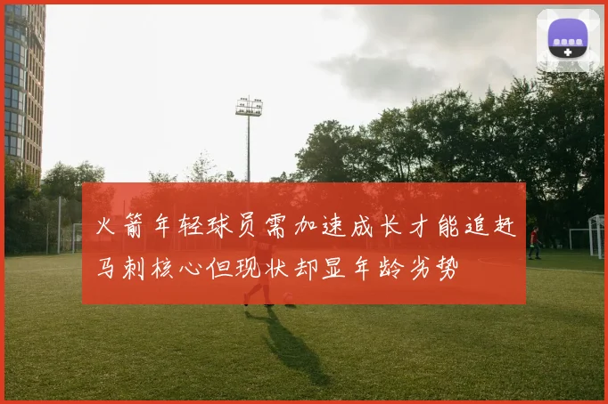 火箭年轻球员需加速成长才能追赶马刺核心但现状却显年龄劣势