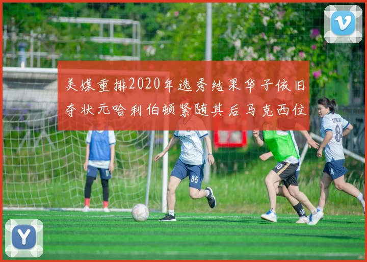 美媒重排2020年选秀结果华子依旧夺状元哈利伯顿紧随其后马克西位列探花