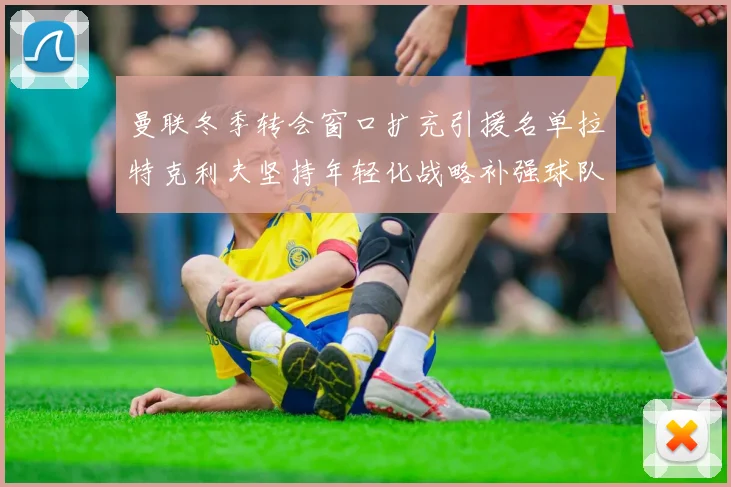 曼联冬季转会窗口扩充引援名单拉特克利夫坚持年轻化战略补强球队实力