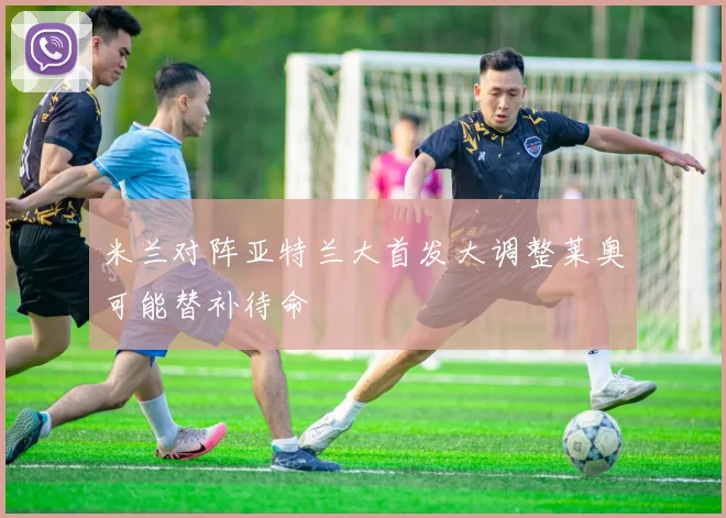 米兰对阵亚特兰大首发大调整莱奥可能替补待命
