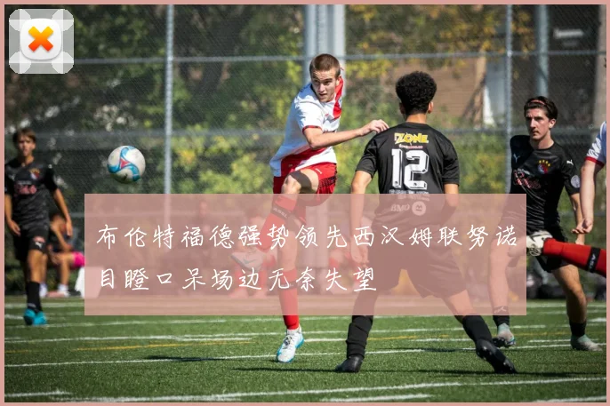 布伦特福德强势领先西汉姆联努诺目瞪口呆场边无奈失望