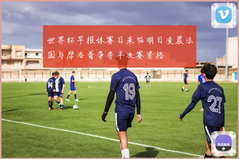 世界杯早报休赛日来临明日凌晨法国与摩洛哥争夺半决赛资格