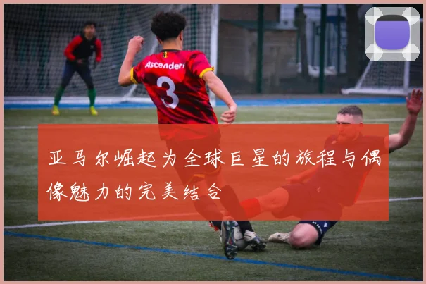 亚马尔崛起为全球巨星的旅程与偶像魅力的完美结合