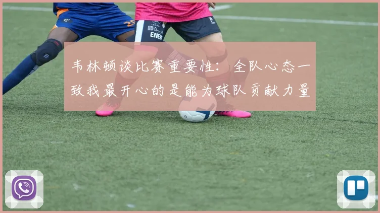 韦林顿谈比赛重要性：全队心态一致我最开心的是能为球队贡献力量