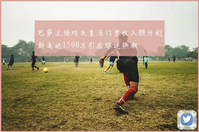 巴萨主场对决皇马门票收入预计创新高达1500万引发球迷热潮