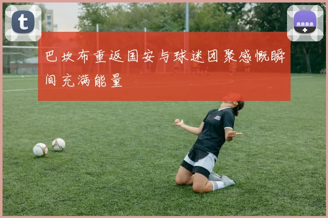 巴坎布重返国安与球迷团聚感慨瞬间充满能量