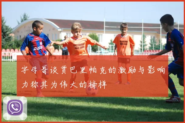 字母哥谈贾巴里帕克的激励与影响力称其为伟大的榜样