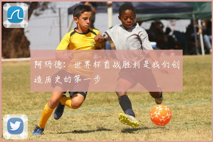 阿玛德：世界杯首战胜利是我们创造历史的第一步