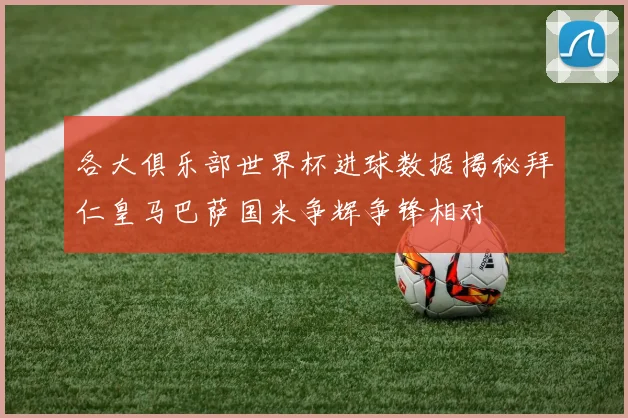 各大俱乐部世界杯进球数据揭秘拜仁皇马巴萨国米争辉争锋相对