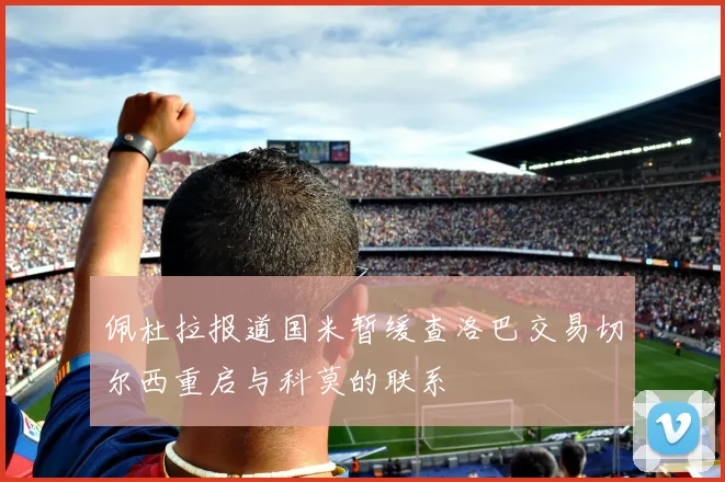 佩杜拉报道国米暂缓查洛巴交易切尔西重启与科莫的联系