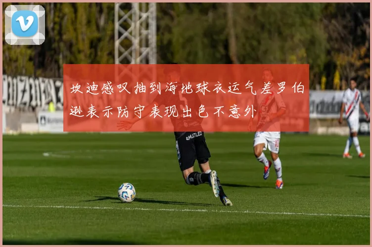 坎迪感叹抽到海地球衣运气差罗伯逊表示防守表现出色不意外