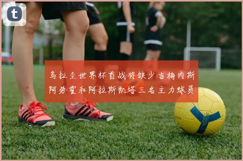 乌拉圭世界杯首战将缺少吉梅内斯阿劳霍和阿拉斯凯塔三名主力球员