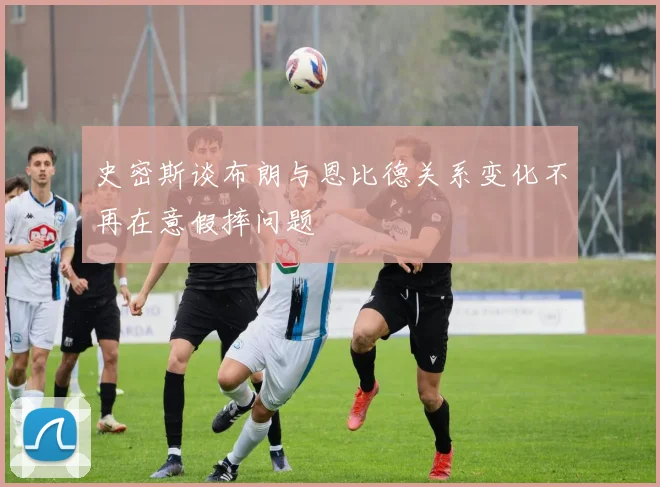 史密斯谈布朗与恩比德关系变化不再在意假摔问题
