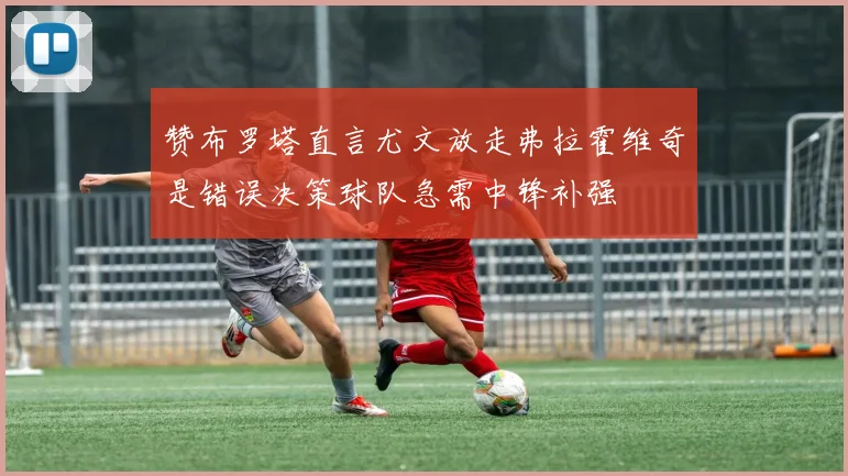 赞布罗塔直言尤文放走弗拉霍维奇是错误决策球队急需中锋补强