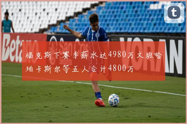 福克斯下赛季薪水达4980万文班哈珀卡斯尔等五人合计4800万