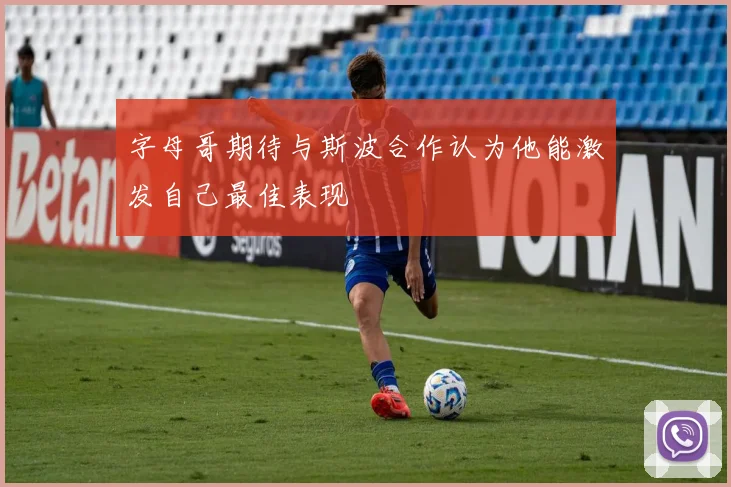 字母哥期待与斯波合作认为他能激发自己最佳表现