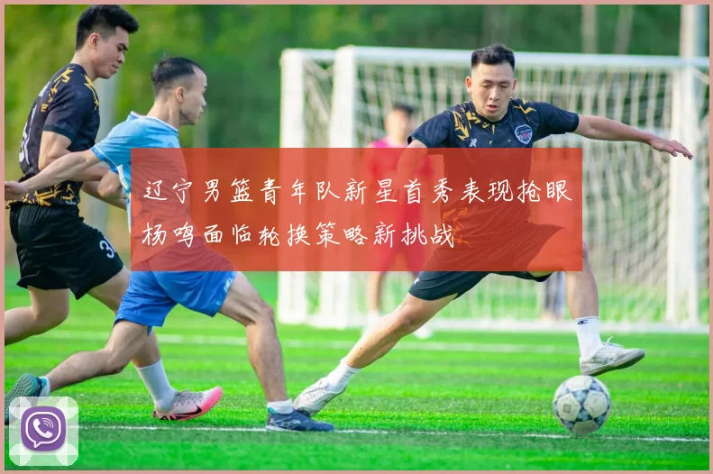 辽宁男篮青年队新星首秀表现抢眼杨鸣面临轮换策略新挑战