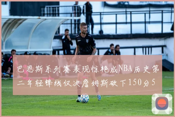 巴恩斯系列赛表现惊艳成NBA历史第二年轻锋线仅次詹姆斯砍下150分50助