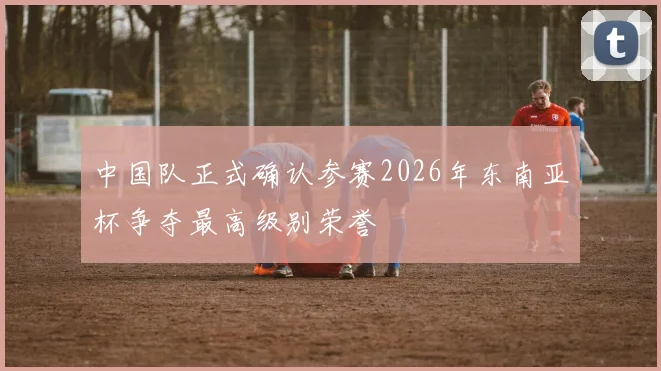 中国队正式确认参赛2026年东南亚杯争夺最高级别荣誉