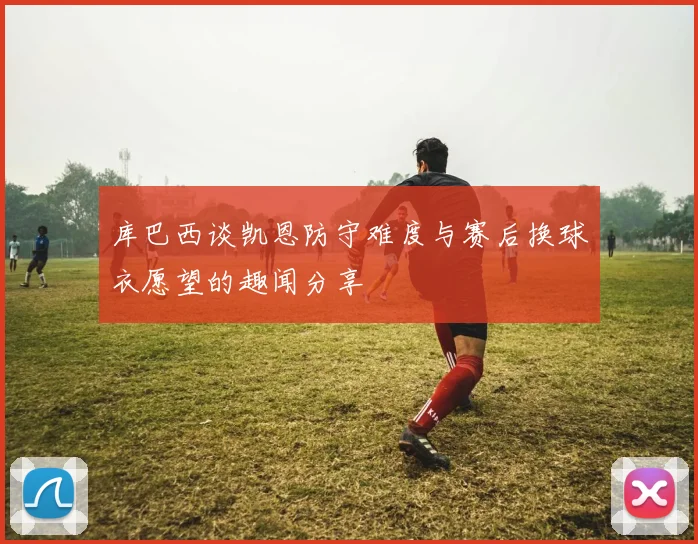 库巴西谈凯恩防守难度与赛后换球衣愿望的趣闻分享